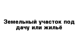 Земельный участок под дачу или жильё